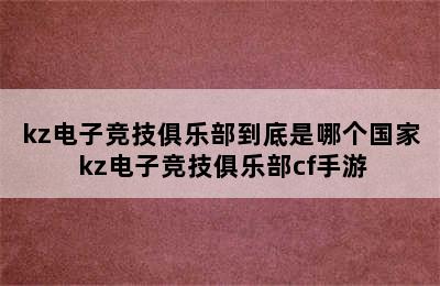 kz电子竞技俱乐部到底是哪个国家 kz电子竞技俱乐部cf手游